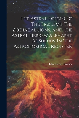 The Astral Origin Of The Emblems, The Zodiacal Signs, And The Astral Hebrew Alphabet, As Shown In 'the Astronomical Register' - John Henry Broome