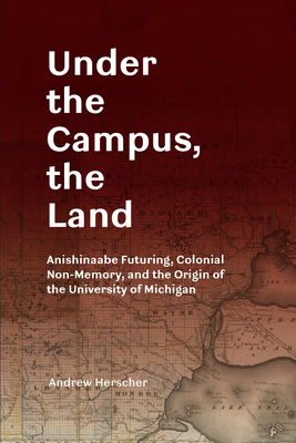 Under the Campus, the Land: Anishinaabe Futuring, Colonial Non-Memory, and the Origin of the University of Michigan - Andrew Herscher