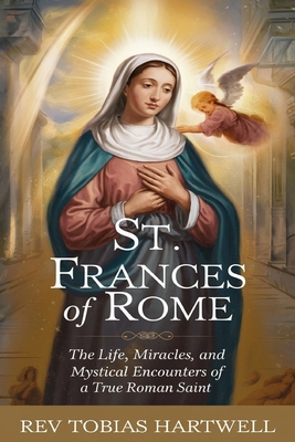 St. Frances of Rome: The Life, Miracles, and Mystical Encounters of a True Roman Saint. - Tobias Hartwell