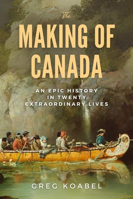 The Making of Canada: An Epic History in Twenty Extraordinary Lives - Greg Koabel