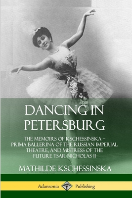 Dancing in Petersburg: The Memoirs of Kschessinska - Prima Ballerina of the Russian Imperial Theatre, and Mistress of the future Tsar Nichola - Mathilde Kschessinska