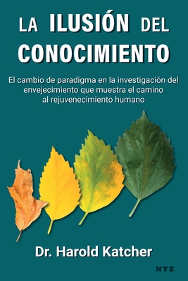 La ilusión del conocimiento: El cambio de paradigma en la investigación del envejecimiento que muestra el camino al rejuvenecimiento humano - Harold Katcher