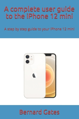 A complete user guide to the iPhone 12 mini: A step by step guide to your iPhone 12 mini - Bernard Gates