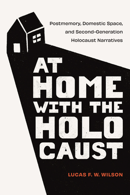 At Home with the Holocaust: Postmemory, Domestic Space, and Second-Generation Holocaust Narratives - Lucas F. W. Wilson