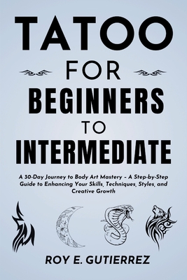 Tattoo for Beginners to Intermediate: A 30-Day Journey to Body Art Mastery - A Step-by-Step Guide to Enhancing Your Skills, Techniques, Styles, and Cr - Roy E. Gutierrez