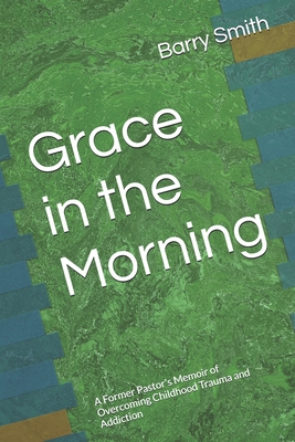 Grace in the Morning: A Former Pastor's Memoir of Overcoming Childhood Trauma and Addiction - Barry Smith