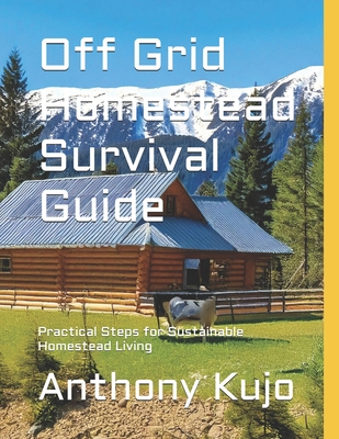 Off Grid Homestead Survival Guide: Practical Steps for Sustainable Homestead Living - Anthony Kujo