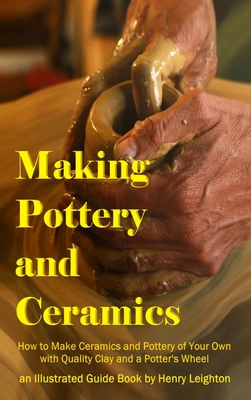 Making Pottery and Ceramics: How to Make Ceramics and Pottery of Your Own with Quality Clay and a Potter's Wheel, an Illustrated Guide Book (Hardco - Henry Leighton