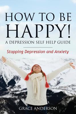 How to Be Happy! a Depression Self Help Guide: Stopping Depression and Anxiety - 