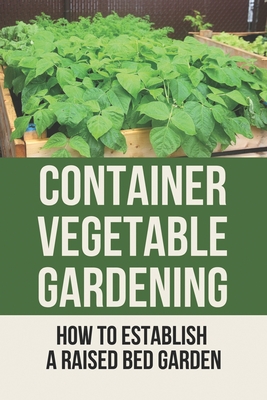 Container Vegetable Gardening: How To Establish A Raised Bed Garden: Develop A Thriving Container Garden - Babara Orebaugh