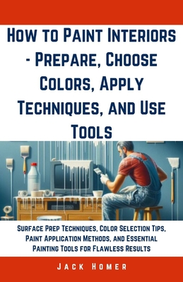 How to Paint Interiors - Prepare, Choose Colors, Apply Techniques, and Use Tools: Surface Prep Techniques, Color Selection Tips, Paint Application Met - Jack Homer