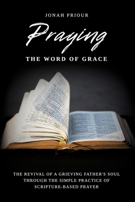 Praying the Word of Grace: The Revival of a Grieving Father's Soul Through the Simple Practice of Scripture-Based Prayer - Jonah Priour