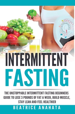 Intermittent Fasting: The unstoppable Intermittent Fasting Beginners guide to lose 3 pounds of fat a week, build muscle, stay lean and feel - Beatrice Anahata