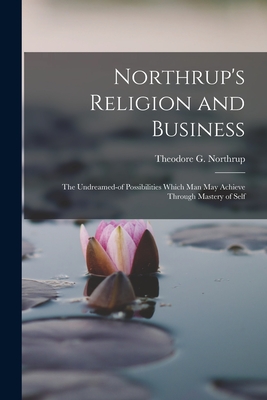 Northrup's Religion and Business; the Undreamed-of Possibilities Which Man May Achieve Through Mastery of Self - Theodore G. 1839- Northrup