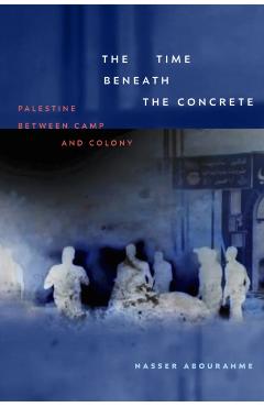 The Time beneath the Concrete: Palestine between Camp and Colony - Nasser Abourahme