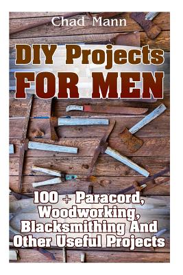 DIY Projects For Men: 100 + Paracord, Woodworking, Blacksmithing And Other Useful Projects - Chad Mann