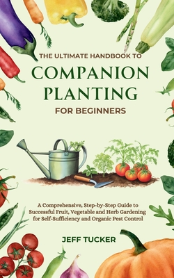 The Ultimate Handbook to Companion Planting for Beginners: A Comprehensive, Step-by-Step Guide to Successful Fruit, Vegetable and Herb Gardening for S - Jeff Tucker