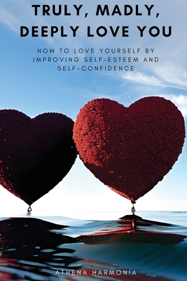 Truly, Madly, Deeply Love You: How to Love Yourself by Improving Self Esteem and Self Confidence - Athena Harmonia