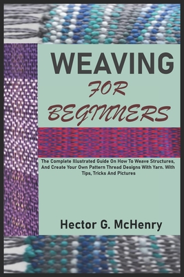 Weaving for Beginners: The Complete Illustrated Guide On How To Weave Structures, And Create Your Own Pattern Thread Designs With Yarn. With - Hector G. Mchenry