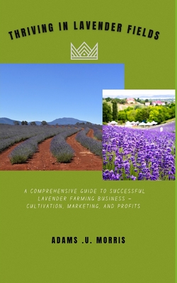 Thriving in Lavender Fields: A Comprehensive Guide to Successful Lavender Farming Business - Cultivation, Marketing, and Profits - Adams U. Morris