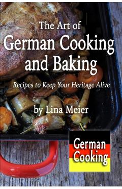 The Art of German Cooking and Baking: Recipes to Keep Your Heritage Alive - Lina Meier