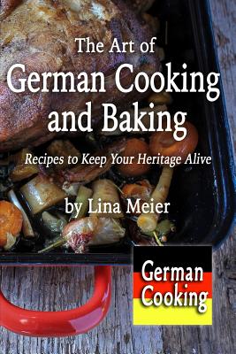 The Art of German Cooking and Baking: Recipes to Keep Your Heritage Alive - Lina Meier