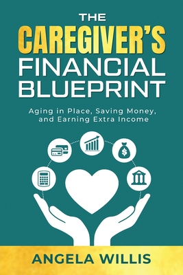 The Caregiver's Financial Blueprint: Aging in Place, Saving Money, and Earning Extra Income - Angela Willis