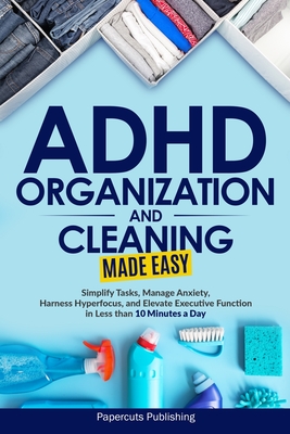ADHD Organization and Cleaning Made Easy: Simplify Tasks, Manage Anxiety, Harness Hyperfocus, and Elevate Executive Function in Less than 10 Minutes a - Papercuts Publishing