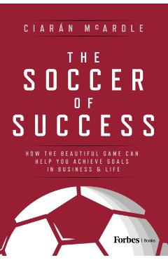 The Soccer of Success: How the Beautiful Game Can Help You Achieve Goals in Business and Life - Ciarán Mcardle