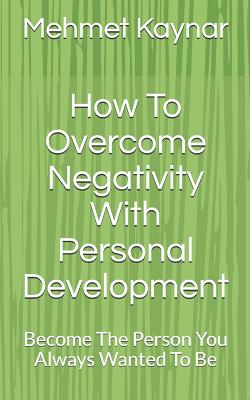 How To Overcome Negativity With Personal Development: Become The Person You Always Wanted To Be - Mehmet Kaynar
