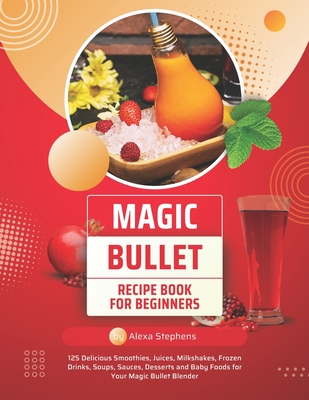 Magic Bullet Recipe Book For Beginners: 125 Delicious Smoothies, Juices, Milkshakes, Frozen Drinks, Soups, Sauces, Desserts and Baby Foods for Your Ma - Alexa Stephens