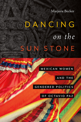 Dancing on the Sun Stone: Mexican Women and the Gendered Politics of Octavio Paz - Marjorie Becker