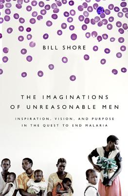 The Imaginations of Unreasonable Men: Inspiration, Vision, and Purpose in the Quest to End Malaria - Bill Shore