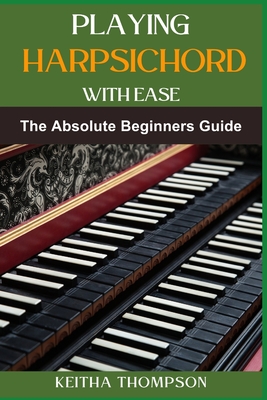 Playing Harpsichord with Ease: A Comprehensive Guide For Beginners To Advanced Players, Featuring Essential Exercises, Tips, And Practice Strategies - Keitha Thompson