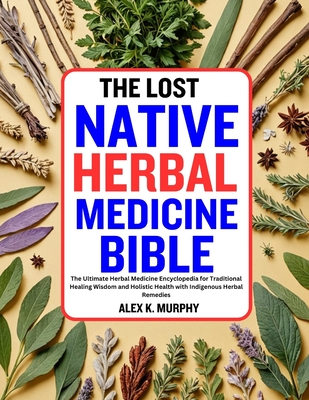 The Lost Native Herbal Medicine Bible: The Ultimate Herbal Medicine Encyclopedia for Traditional Healing Wisdom and Holistic Health with Indigenous He - Alex K. Murphy