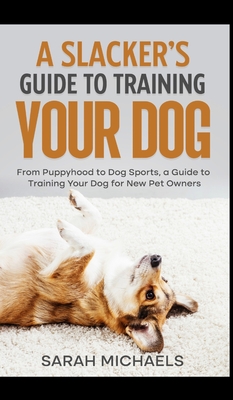A Slacker's Guide to Training Your Dog: From Puppyhood to Dog Sports, a Guide to Training Your Dog for New Pet Owners - Sarah Michaels