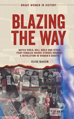 Blazing the Way: Match Girls, Mill Girls and Other Fiery Females Whose Strikes Sparked a Revolution in Women's Rights - Elise Baker