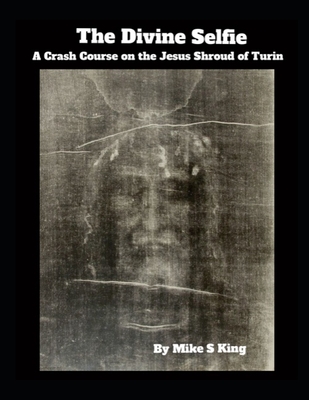 The Divine Selfie: A Crash Course on the Jesus Shroud of Turin - Mike S. King