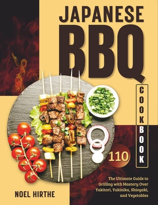 Japanese BBQ Cookbook: The Ultimate Guide to Grilling with Mastery Over Yakitori, Yakiniku, Shioyaki, and Vegetables - Noel Hirthe