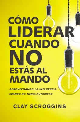 Cómo Liderar Cuando No Estás Al Mando: Aprovechando La Influencia Cuando No Tienes Autoridad - Clay Scroggins
