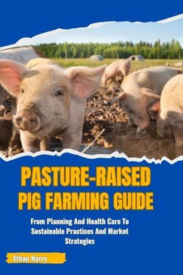 Pasture-Raised Pig Farming Guide: From Planning And Health Care To Sustainable Practices And Market Strategies - Ethan Harry