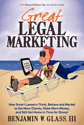 Great Legal Marketing: How Smart Lawyers Think, Behave and Market to Get More Clients, Make More Money, and Still Get Home in Time for Dinner - Benjamin W. Glass
