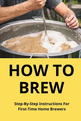 How To Brew: Step-By-Step Instructions For First-Time Home Brewers: Homemade Beer - Sergio Teague