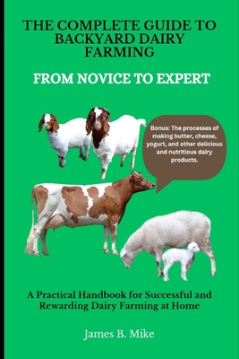 The Complete Guide to Backyard Dairy Farming: FROM NOVICE TO EXPERT: A Practical Handbook for Successful and Rewarding Dairy Farming at Home - James B. Mike