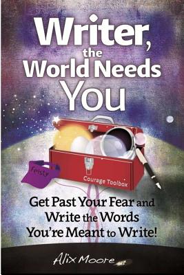 Writer, the World Needs You: Get Past Fear and Write the Words Your're Meant to Write - Alix Moore