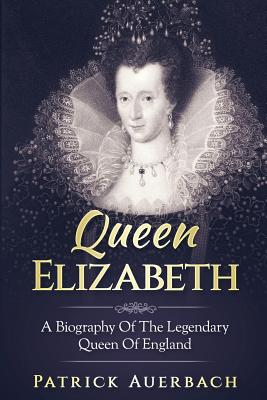 Queen Elizabeth: A Biography Of The Legendary Queen Of England - Patrick Auerbach