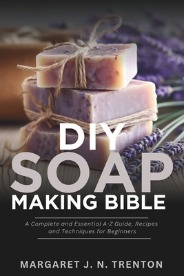 DIY Soap Making Bible: A Complete and Essential A-Z Guide, Recipes and Techniques for Beginners - Margaret J. N. Trenton