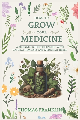 How To Grow Your Medicine: A Beginner Guide to Healing With Natural Remedies and Medicinal Herbs - Thomas Franklin