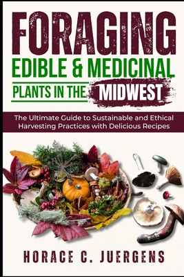 Foraging Edible and Medicinal Plants in the Midwest: The Ultimate Guide to Sustainable and Ethical Harvesting Practices with Delicious Recipes - Horace C. Juergens