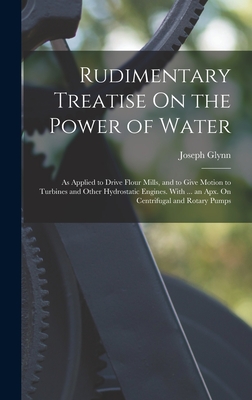 Rudimentary Treatise On the Power of Water: As Applied to Drive Flour Mills, and to Give Motion to Turbines and Other Hydrostatic Engines. With ... an - Joseph Glynn